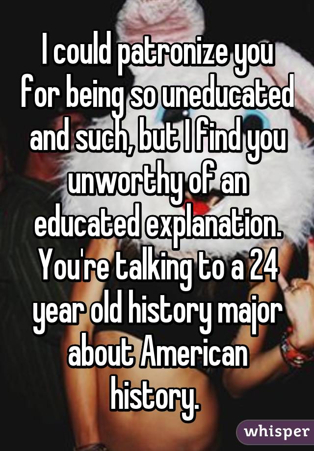 I could patronize you for being so uneducated and such, but I find you unworthy of an educated explanation. You're talking to a 24 year old history major about American history. 