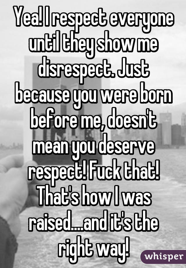 Yea! I respect everyone until they show me disrespect. Just because you were born before me, doesn't mean you deserve respect! Fuck that! That's how I was raised....and it's the right way!