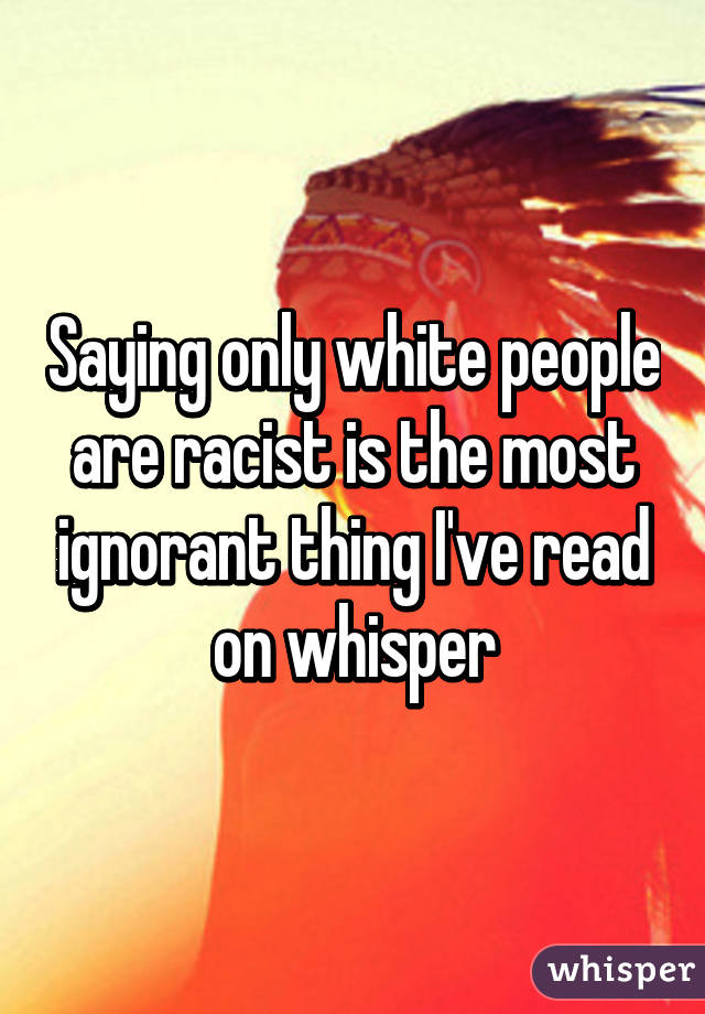 Saying only white people are racist is the most ignorant thing I've read on whisper