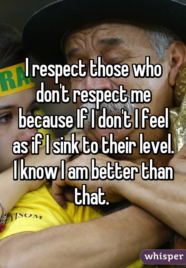 I respect those who don't respect me because If I don't I feel as if I sink to their level. I know I am better than that. 