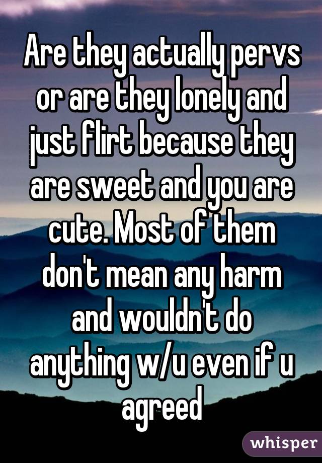 Are they actually pervs or are they lonely and just flirt because they are sweet and you are cute. Most of them don't mean any harm and wouldn't do anything w/u even if u agreed