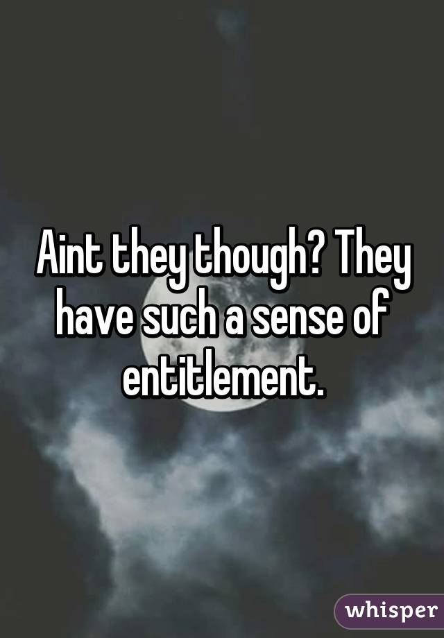 Aint they though? They have such a sense of entitlement.