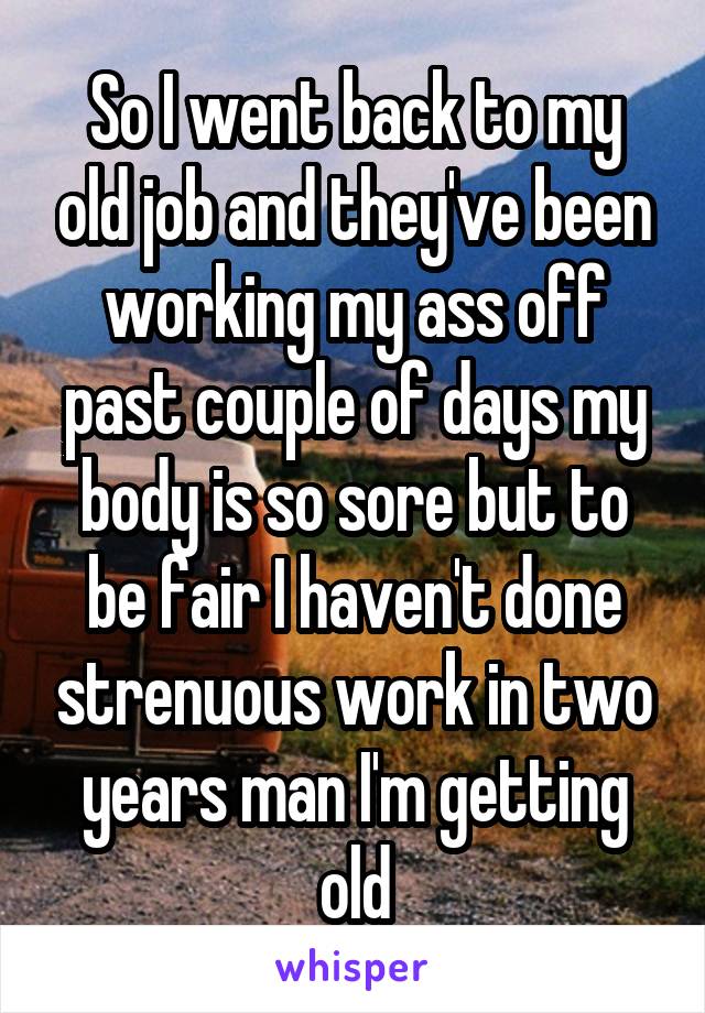 So I went back to my old job and they've been working my ass off past couple of days my body is so sore but to be fair I haven't done strenuous work in two years man I'm getting old