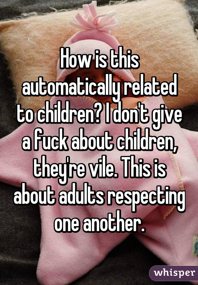 How is this automatically related to children? I don't give a fuck about children, they're vile. This is about adults respecting one another.