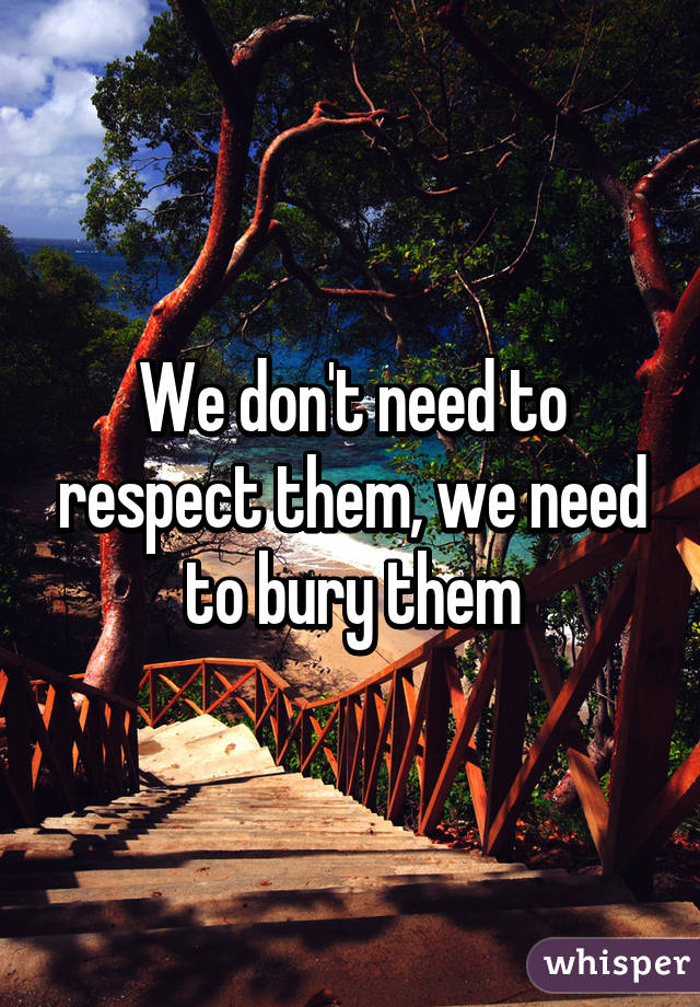 We don't need to respect them, we need to bury them