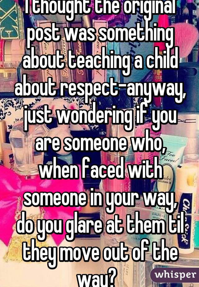 I thought the original post was something about teaching a child about respect-anyway, just wondering if you are someone who, when faced with someone in your way, do you glare at them til they move out of the way?  