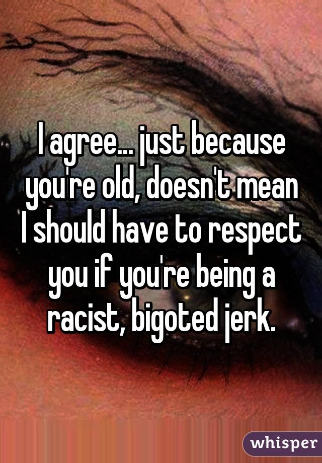 I agree... just because you're old, doesn't mean I should have to respect you if you're being a racist, bigoted jerk.