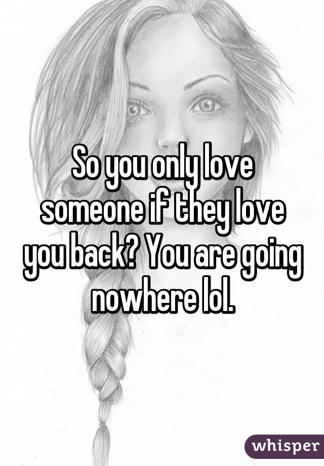 So you only love someone if they love you back? You are going nowhere lol.