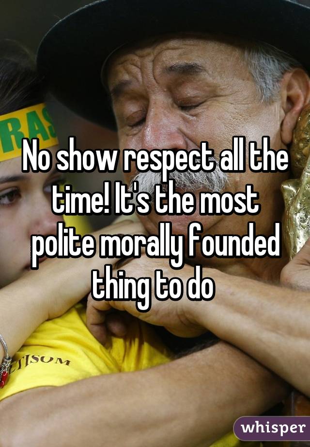 No show respect all the time! It's the most polite morally founded thing to do 