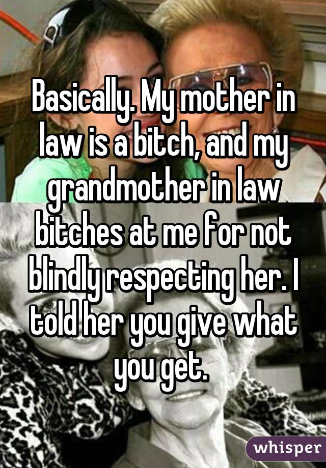 Basically. My mother in law is a bitch, and my grandmother in law bitches at me for not blindly respecting her. I told her you give what you get. 