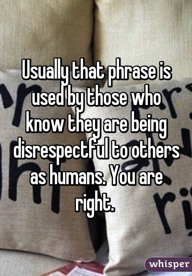 Usually that phrase is used by those who know they are being disrespectful to others as humans. You are right. 