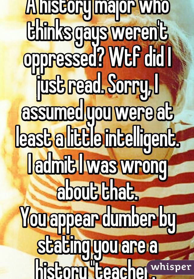A history major who thinks gays weren't oppressed? Wtf did I just read. Sorry, I assumed you were at least a little intelligent. I admit I was wrong about that.
You appear dumber by stating you are a history "teacher."