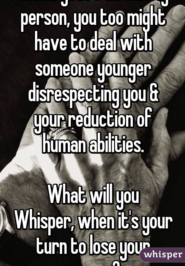 When you're an elderly person, you too might have to deal with someone younger disrespecting you & your reduction of human abilities.

What will you Whisper, when it's your turn to lose your senses?