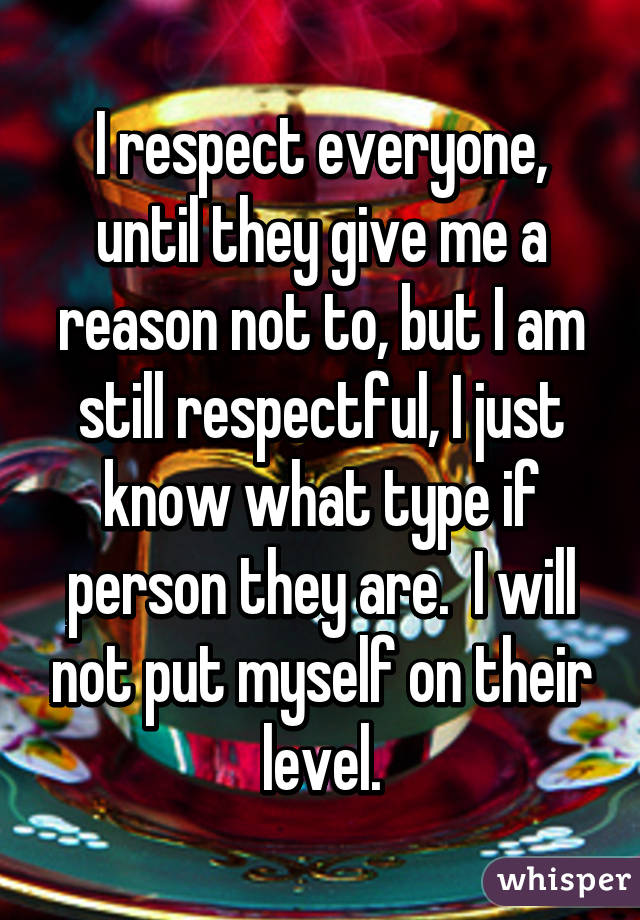 I respect everyone, until they give me a reason not to, but I am still respectful, I just know what type if person they are.  I will not put myself on their level.