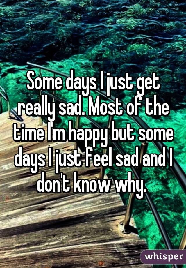 Some days I just get really sad. Most of the time I'm happy but some days I just feel sad and I don't know why. 