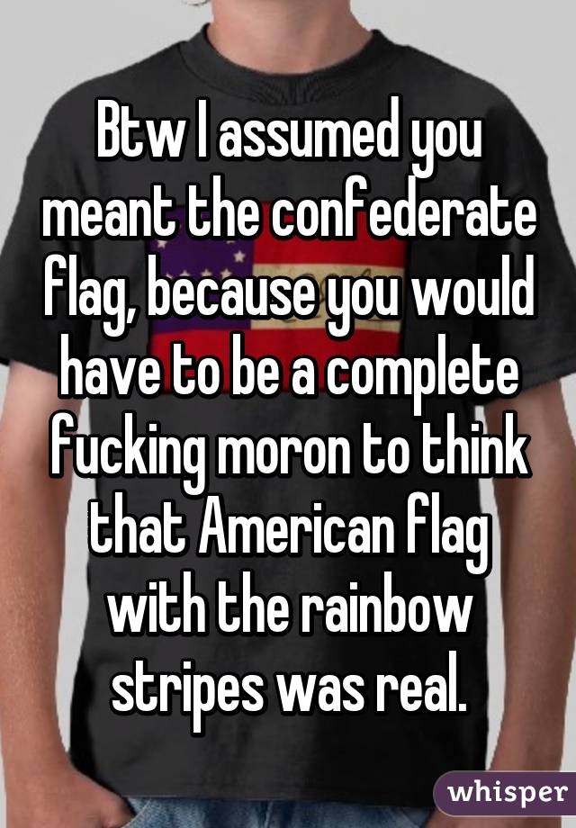 Btw I assumed you meant the confederate flag, because you would have to be a complete fucking moron to think that American flag with the rainbow stripes was real.