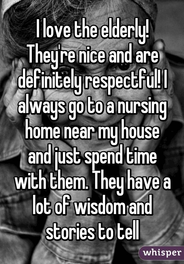 I love the elderly! They're nice and are definitely respectful! I always go to a nursing home near my house and just spend time with them. They have a lot of wisdom and stories to tell