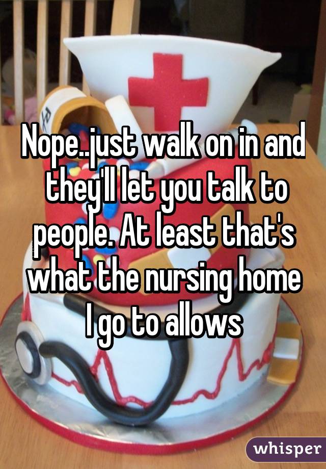 Nope..just walk on in and  they'll let you talk to people. At least that's what the nursing home I go to allows