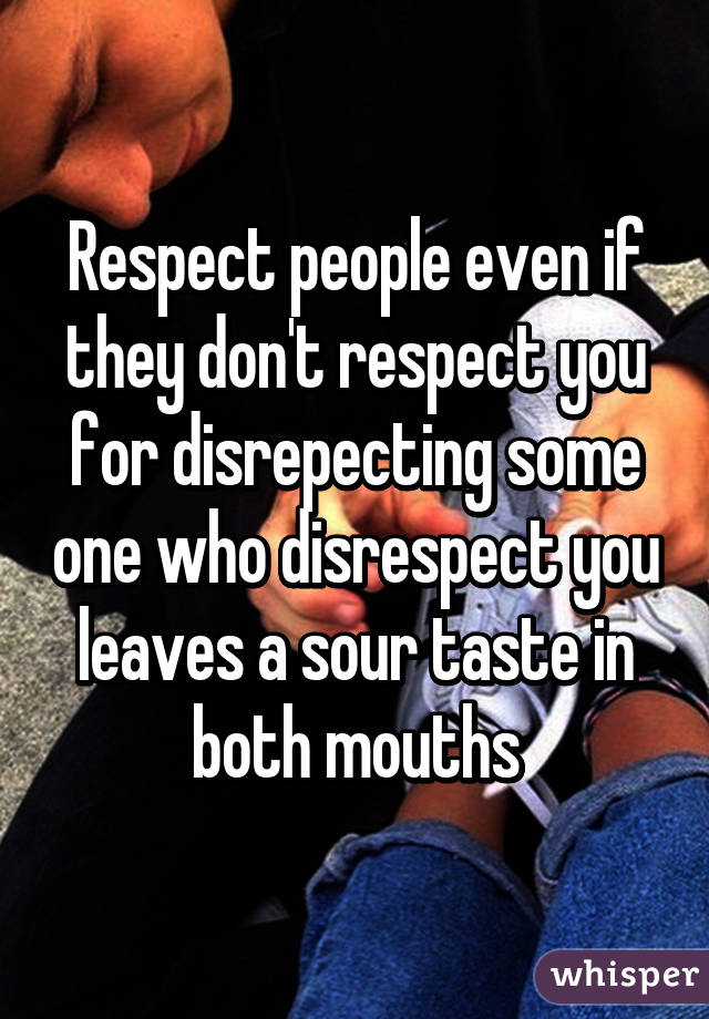 Respect people even if they don't respect you for disrepecting some one who disrespect you leaves a sour taste in both mouths