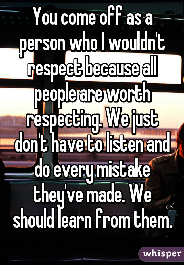 You come off as a person who I wouldn't respect because all people are worth respecting. We just don't have to listen and do every mistake they've made. We should learn from them. 