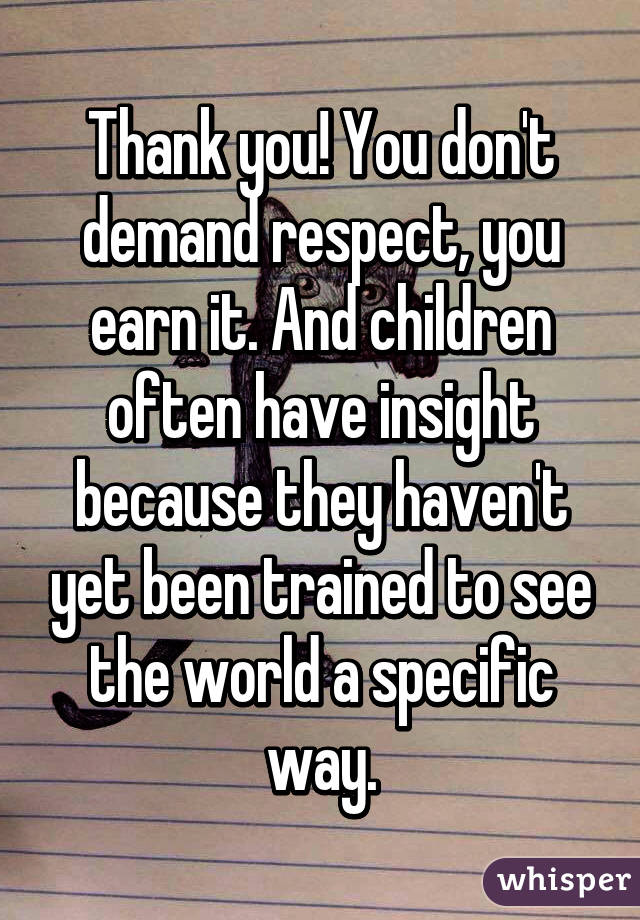 Thank you! You don't demand respect, you earn it. And children often have insight because they haven't yet been trained to see the world a specific way.