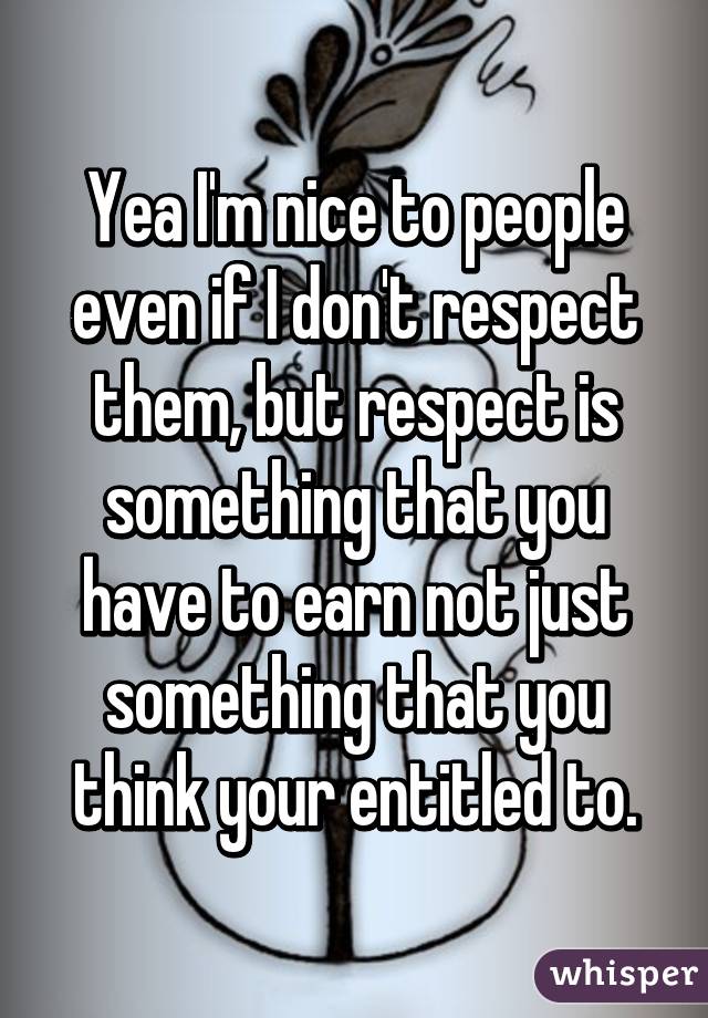 Yea I'm nice to people even if I don't respect them, but respect is something that you have to earn not just something that you think your entitled to.