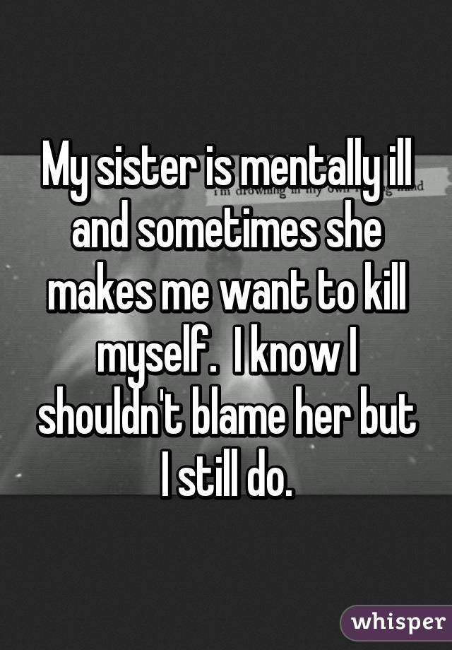 My sister is mentally ill and sometimes she makes me want to kill myself.  I know I shouldn't blame her but I still do.