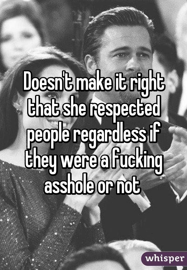 Doesn't make it right that she respected people regardless if they were a fucking asshole or not 