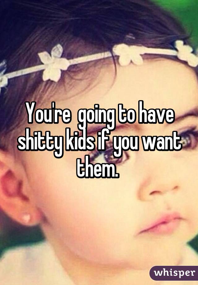 You're  going to have shitty kids if you want them. 