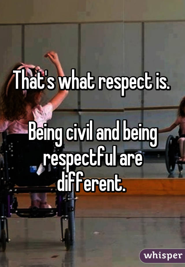 That's what respect is. 

Being civil and being respectful are different. 