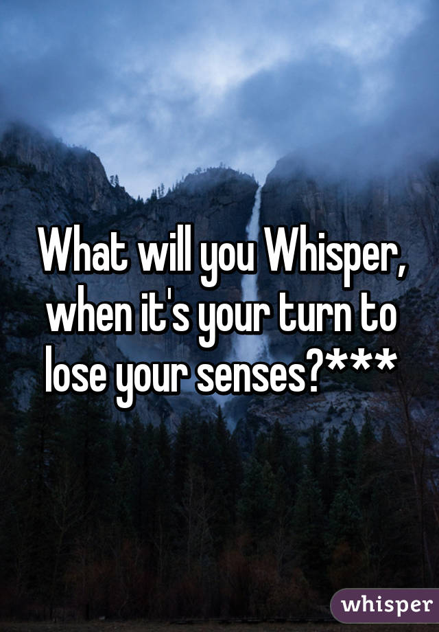 What will you Whisper, when it's your turn to lose your senses?***