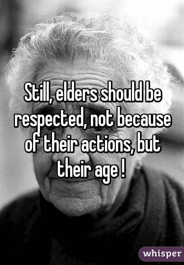 Still, elders should be respected, not because of their actions, but their age ! 