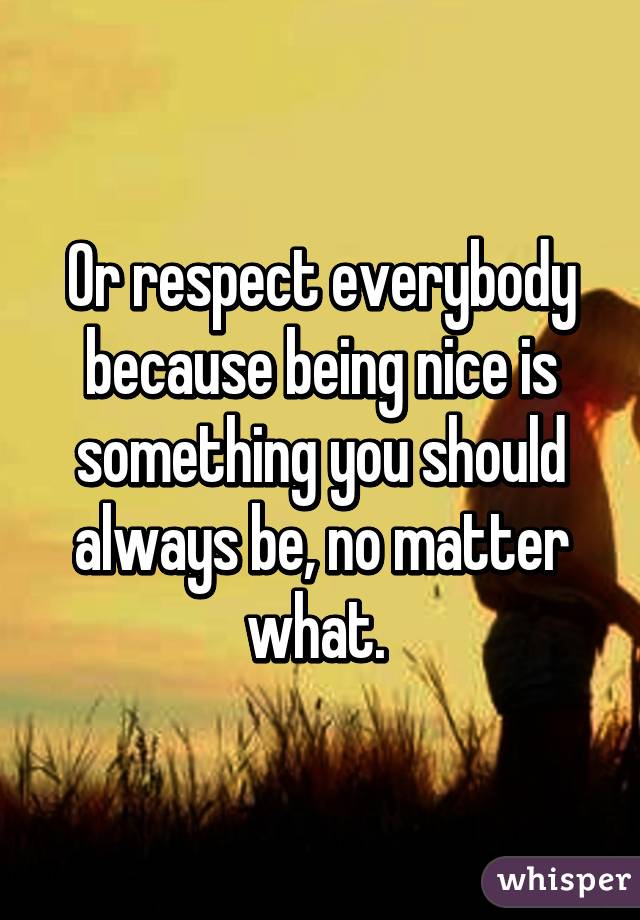 Or respect everybody because being nice is something you should always be, no matter what. 