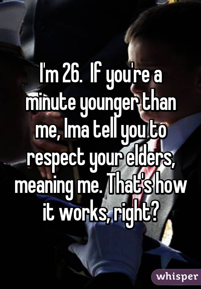 I'm 26.  If you're a minute younger than me, Ima tell you to respect your elders, meaning me. That's how it works, right?