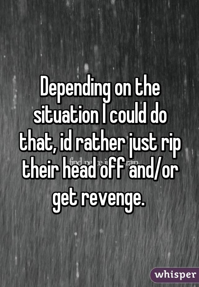 Depending on the situation I could do that, id rather just rip their head off and/or get revenge. 