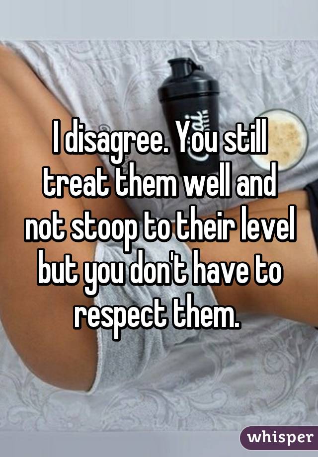 I disagree. You still treat them well and not stoop to their level but you don't have to respect them. 