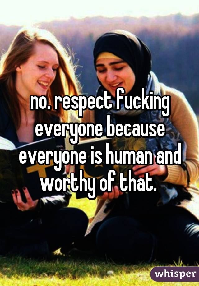 no. respect fucking everyone because everyone is human and worthy of that. 