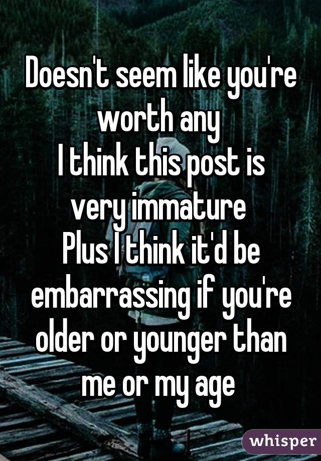 Doesn't seem like you're worth any 
I think this post is very immature 
Plus I think it'd be embarrassing if you're older or younger than me or my age 