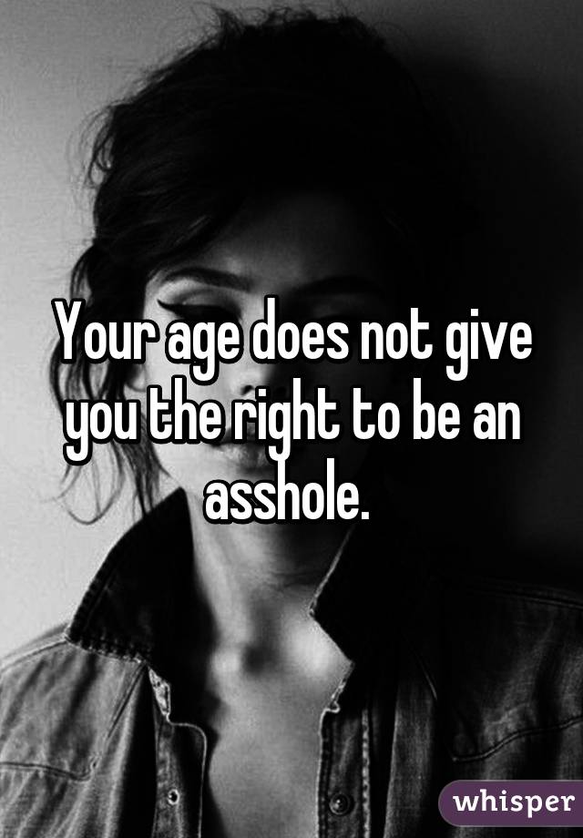 Your age does not give you the right to be an asshole. 