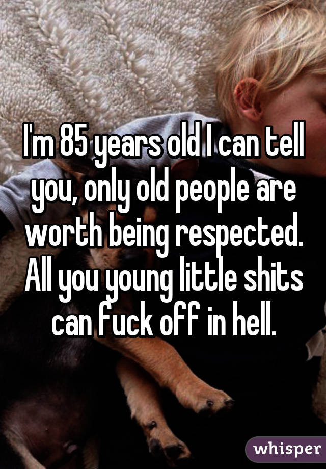 I'm 85 years old I can tell you, only old people are worth being respected. All you young little shits can fuck off in hell.