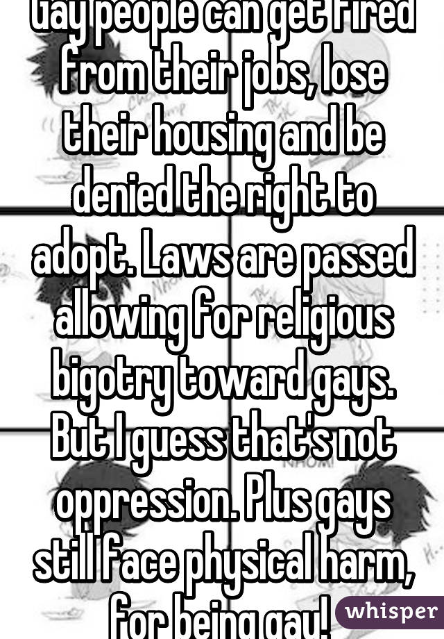 Gay people can get fired from their jobs, lose their housing and be denied the right to adopt. Laws are passed allowing for religious bigotry toward gays. But I guess that's not oppression. Plus gays still face physical harm, for being gay! 