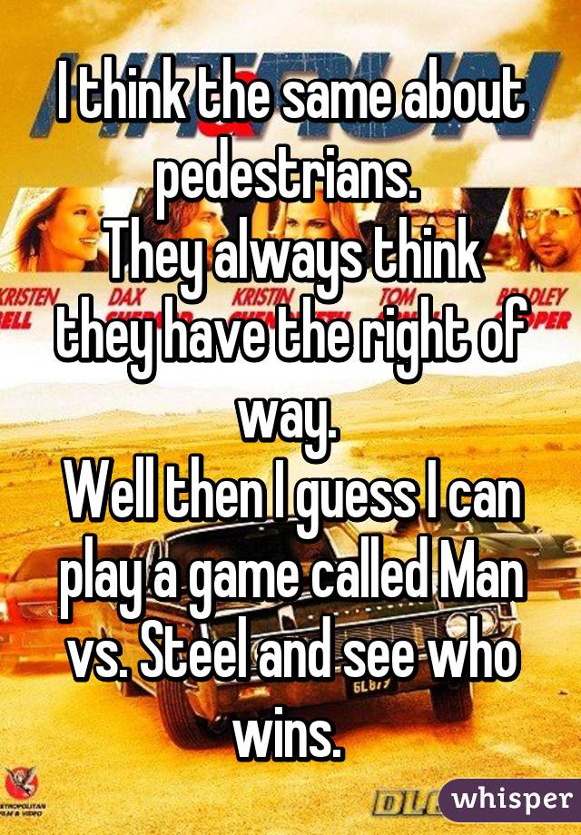 I think the same about pedestrians. 
They always think they have the right of way. 
Well then I guess I can play a game called Man vs. Steel and see who wins. 