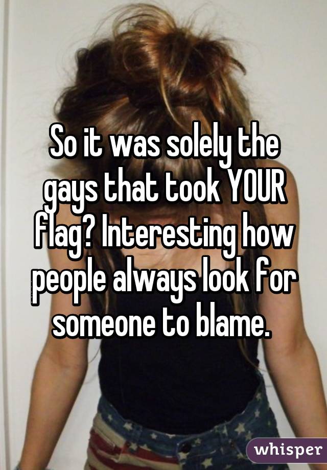 So it was solely the gays that took YOUR flag? Interesting how people always look for someone to blame. 