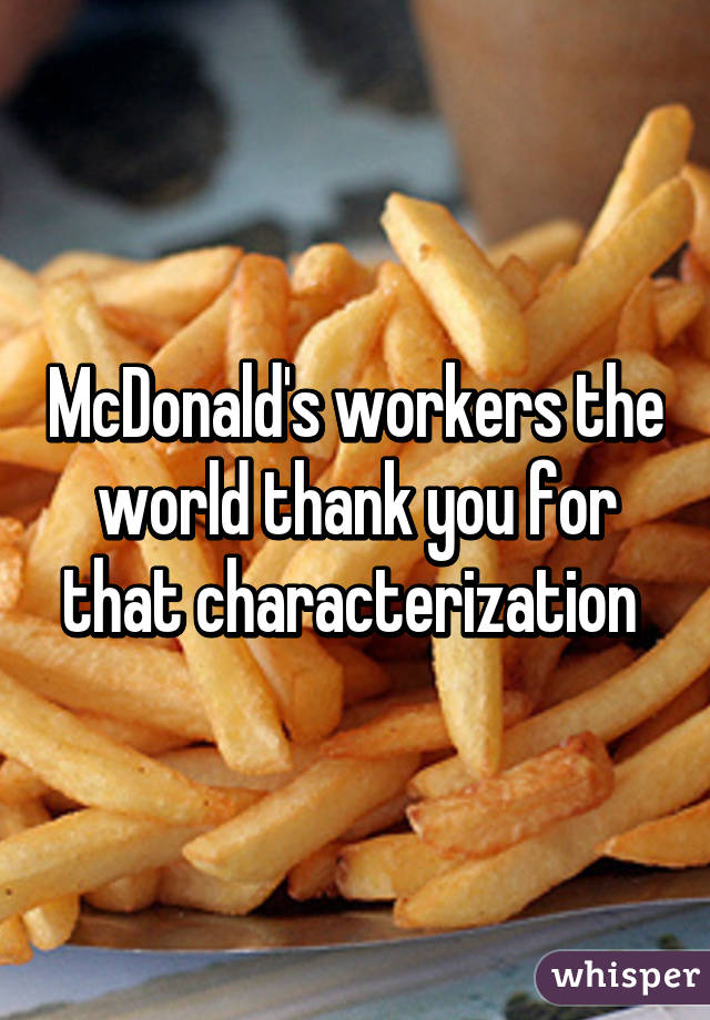 McDonald's workers the world thank you for that characterization 