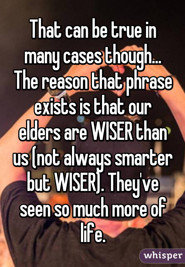 That can be true in many cases though... The reason that phrase exists is that our elders are WISER than us (not always smarter but WISER). They've seen so much more of life.