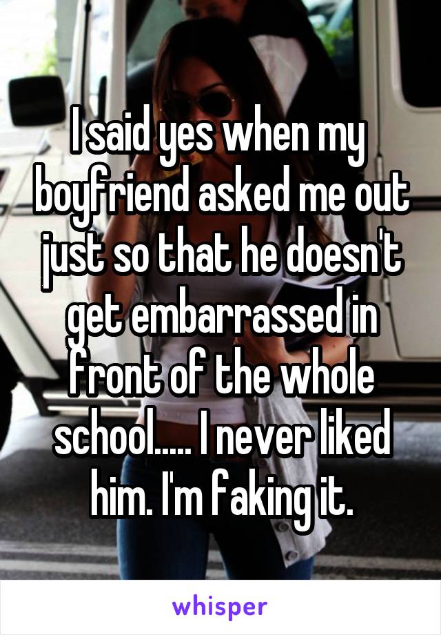 I said yes when my  boyfriend asked me out just so that he doesn't get embarrassed in front of the whole school..... I never liked him. I'm faking it.