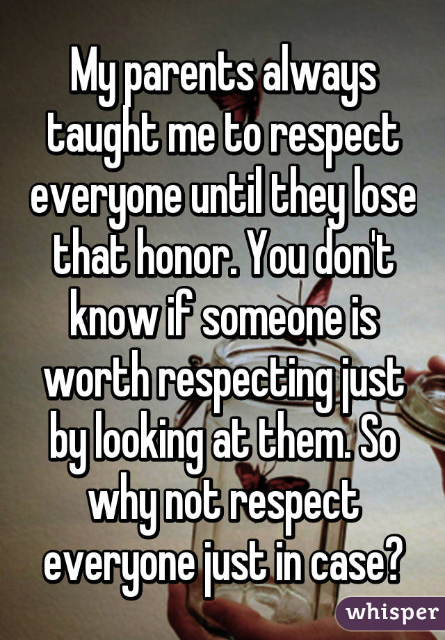 My parents always taught me to respect everyone until they lose that honor. You don't know if someone is worth respecting just by looking at them. So why not respect everyone just in case?