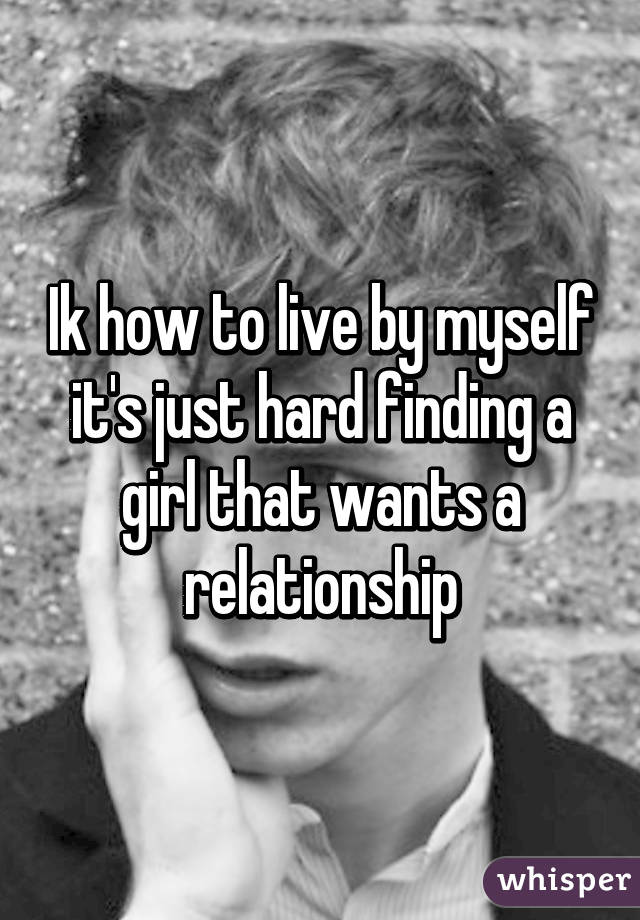 Ik how to live by myself it's just hard finding a girl that wants a relationship