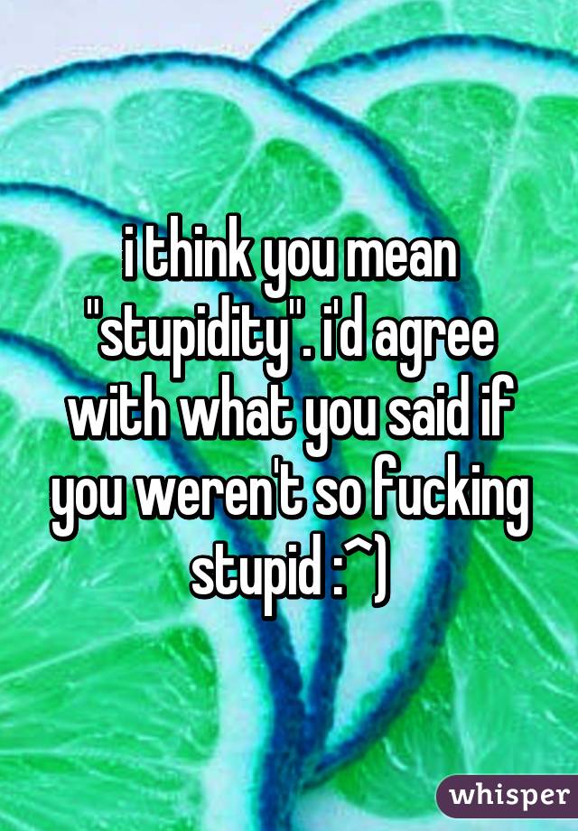 i think you mean "stupidity". i'd agree with what you said if you weren't so fucking stupid :^)