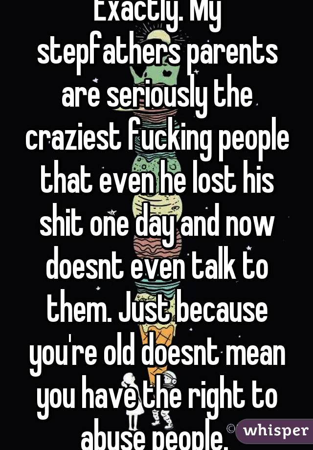 Exactly. My stepfathers parents are seriously the craziest fucking people that even he lost his shit one day and now doesnt even talk to them. Just because you're old doesnt mean you have the right to abuse people. 